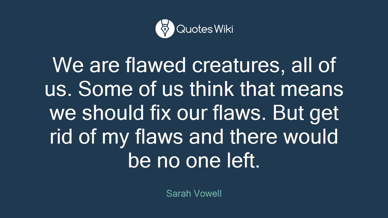 We are flawed creatures, all of us. Some of us think that means we should fix our flaws. But get rid of my flaws and there would be no one left.