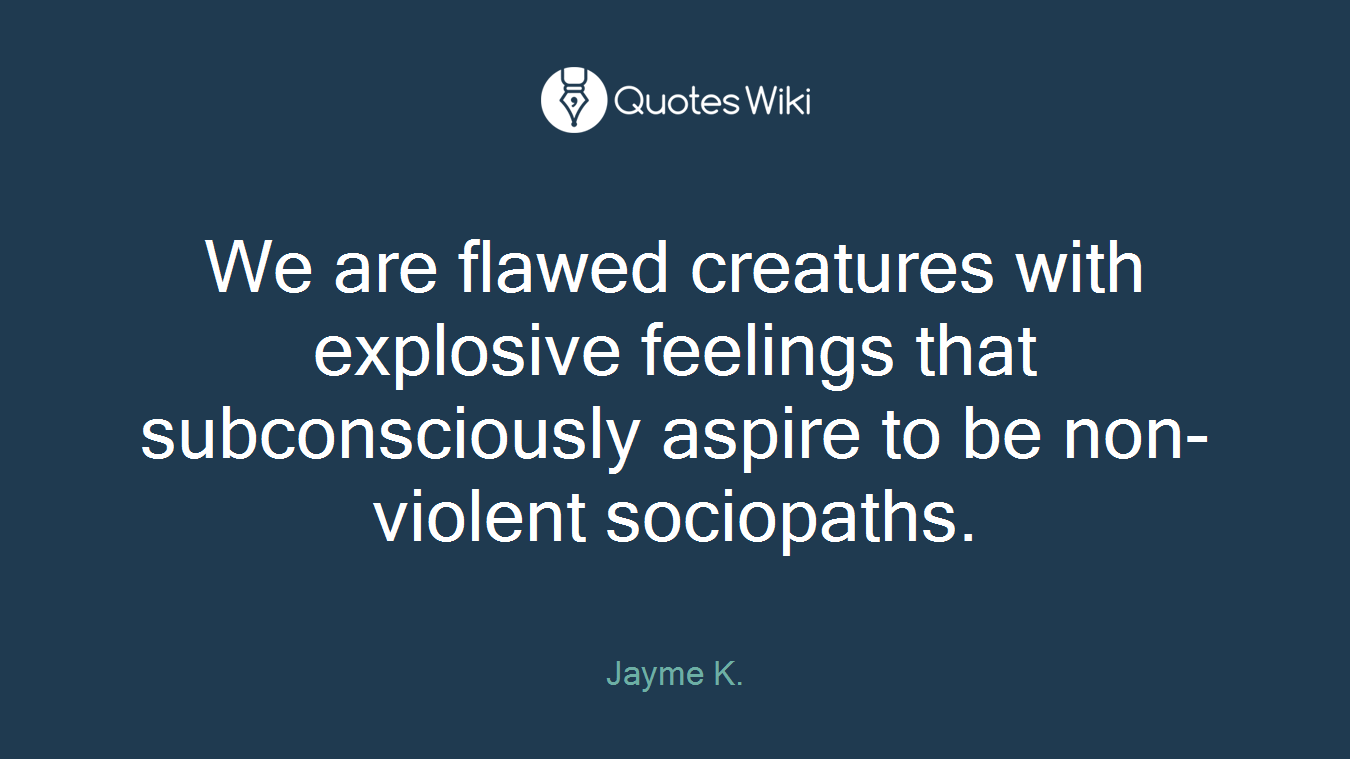 We are flawed creatures with explosive feelings that subconsciously aspire to be non-violent sociopaths.