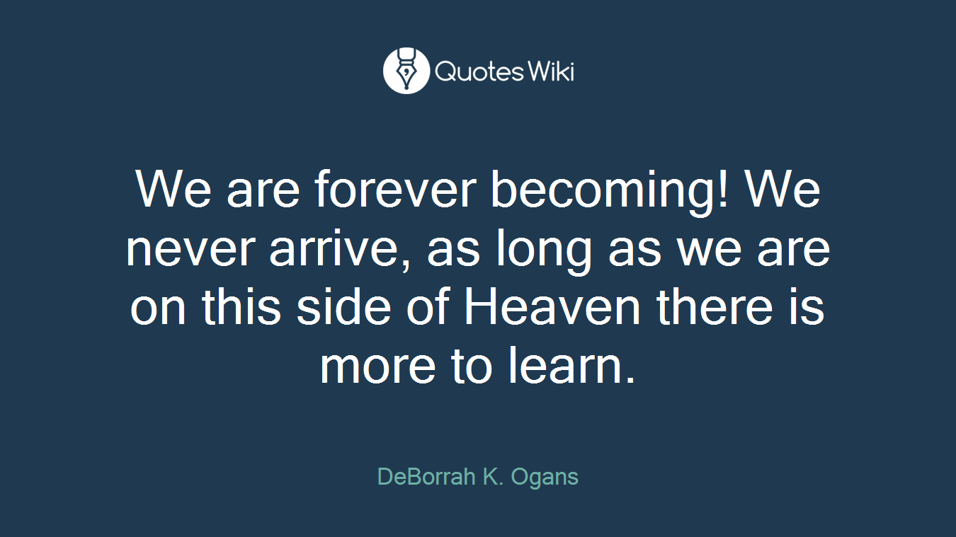 We are forever becoming! We never arrive, as long as we are on this side of Heaven there is more to learn.