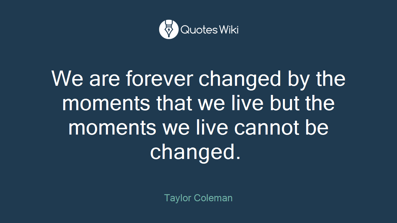 We are forever changed by the moments that we live but the moments we live cannot be changed. 