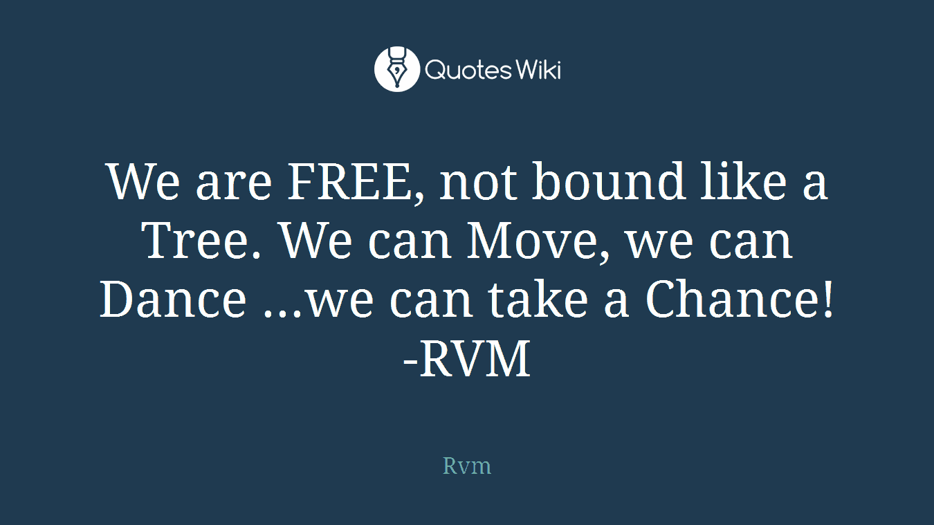 We are FREE, not bound like a Tree. We can Move, we can Dance ...we can take a Chance! -RVM