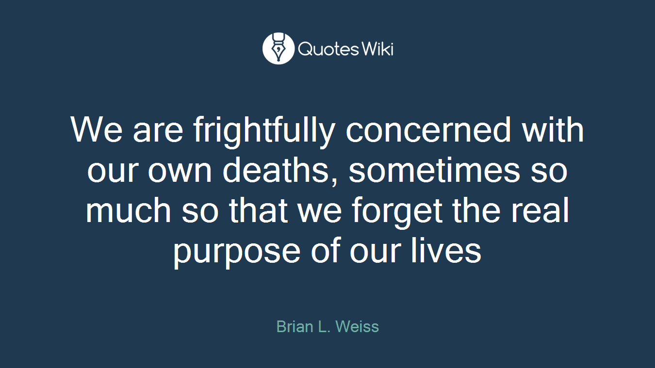 We are frightfully concerned with our own deaths, sometimes so much so that we forget the real purpose of our lives