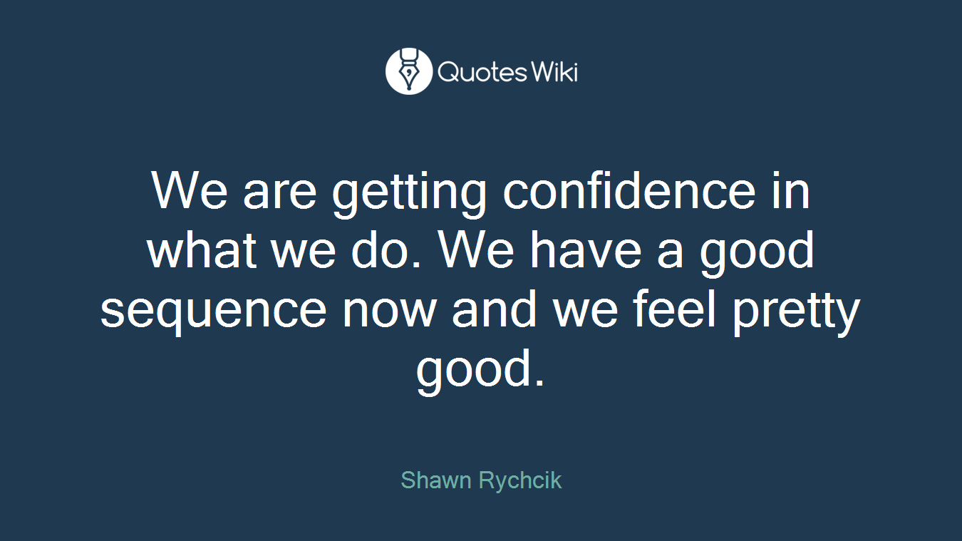 We are getting confidence in what we do. We have a good sequence now and we feel pretty good.