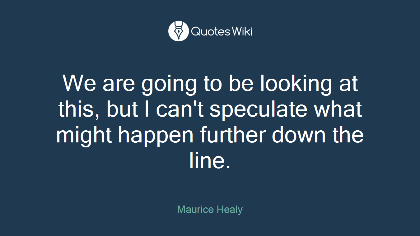 We are going to be looking at this, but I can't speculate what might happen further down the line.