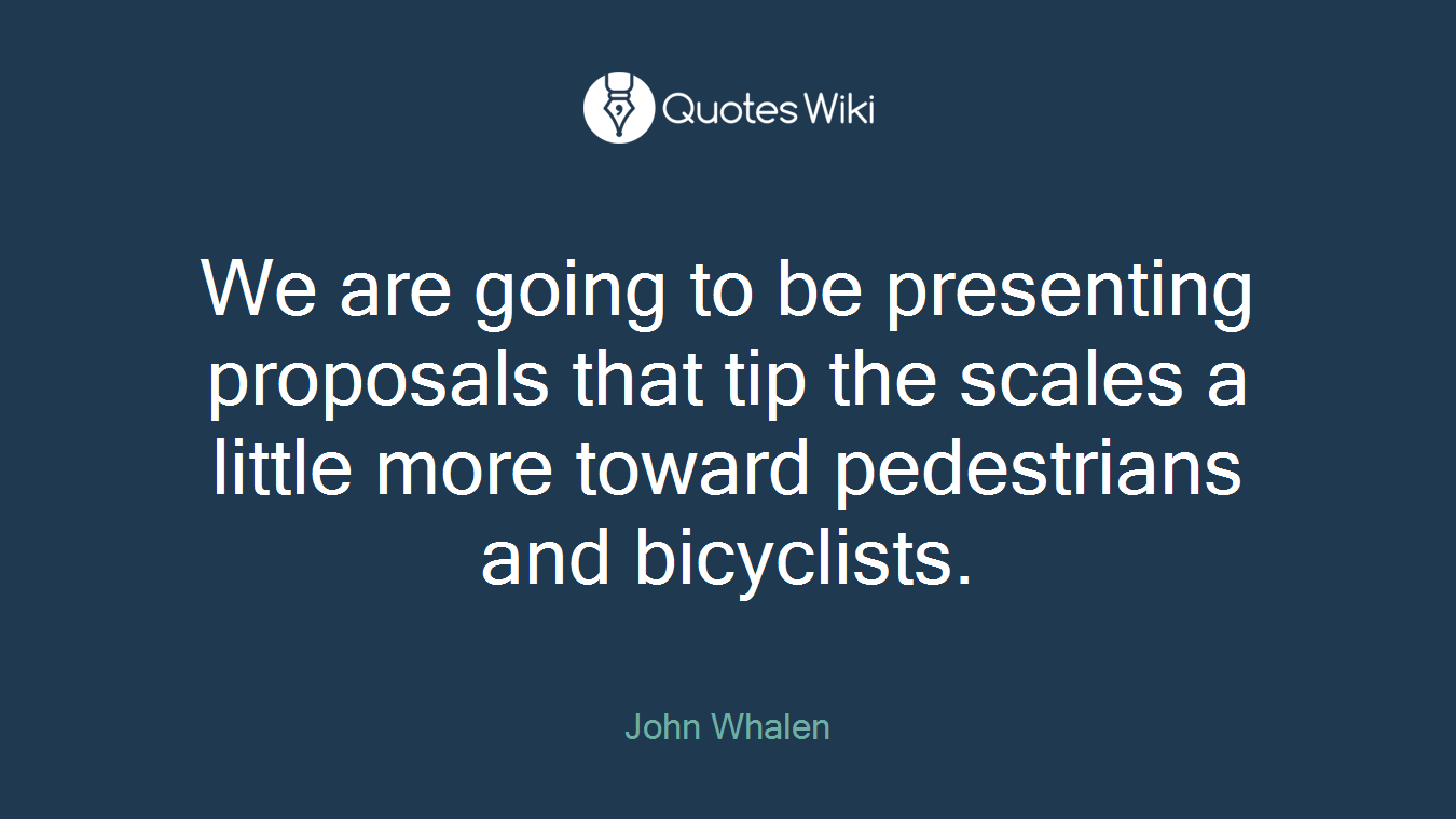 We are going to be presenting proposals that tip the scales a little more toward pedestrians and bicyclists.