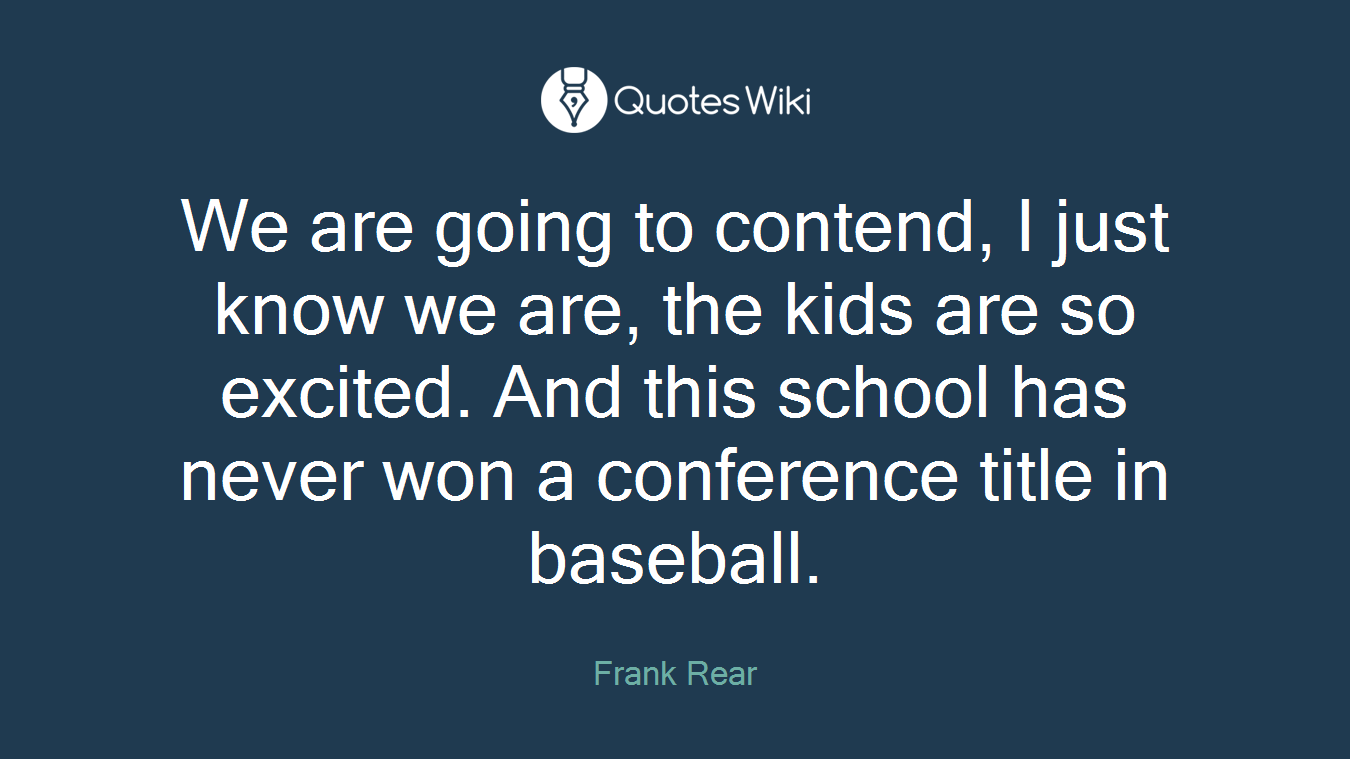 We are going to contend, I just know we are, the kids are so excited. And this school has never won a conference title in baseball.