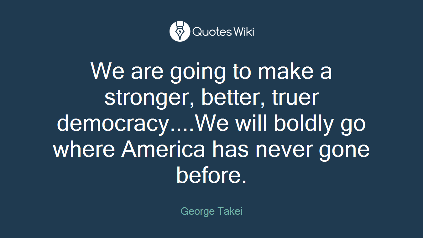 We are going to make a stronger, better, truer democracy....We will boldly go where America has never gone before.