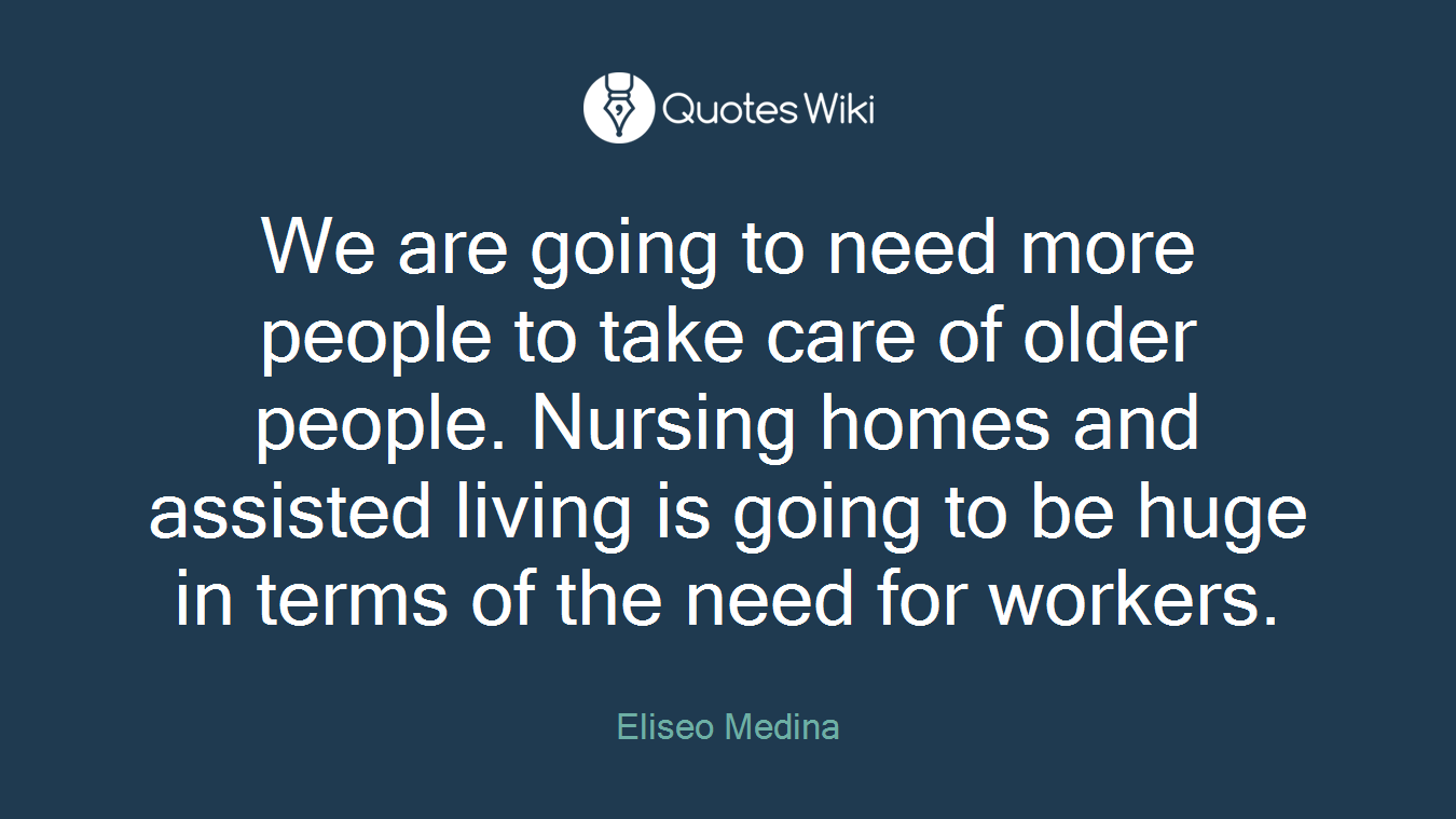We are going to need more people to take care of older people. Nursing homes and assisted living is going to be huge in terms of the need for workers.