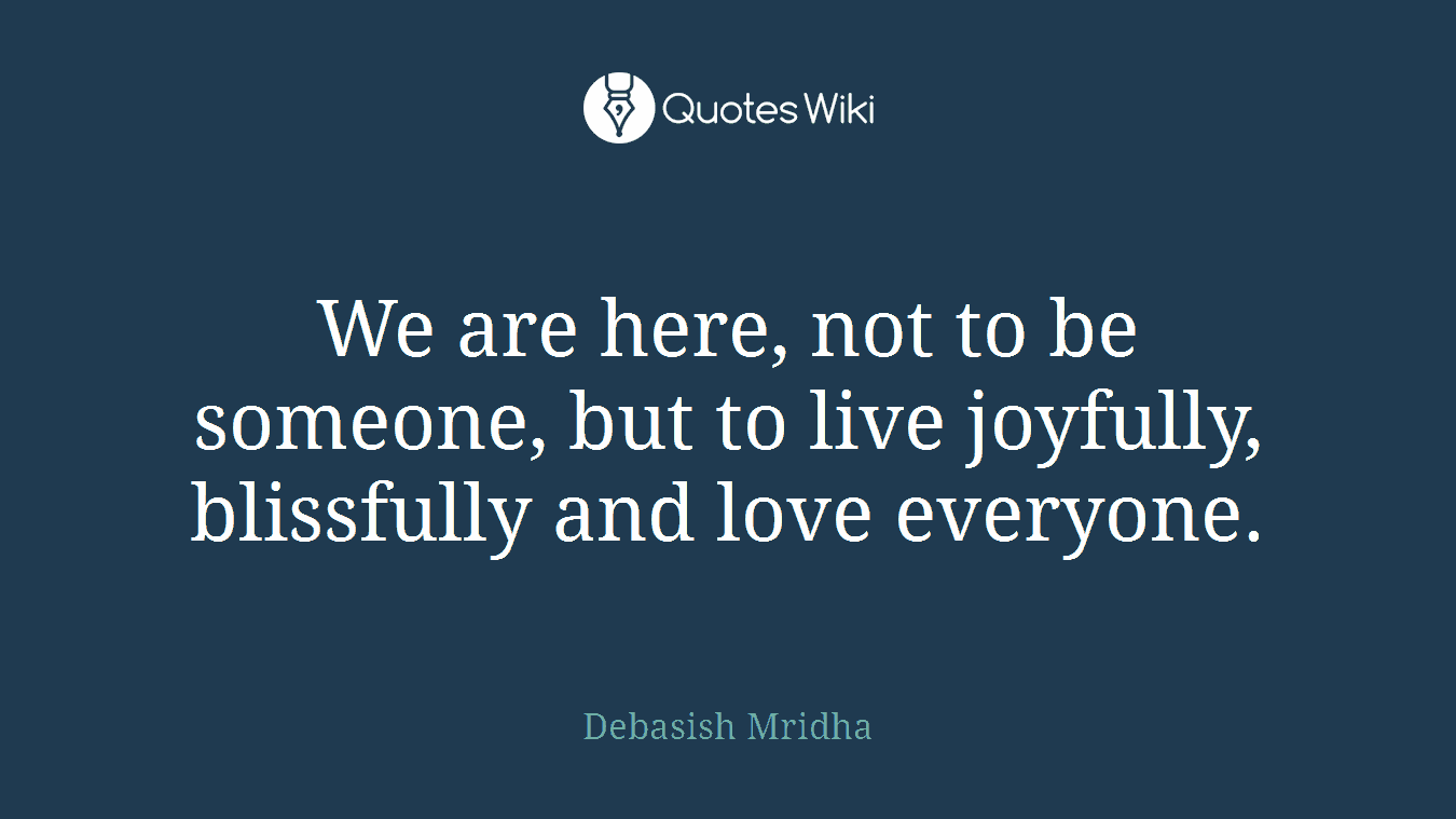 We are here, not to be someone, but to live joyfully, blissfully and love everyone.