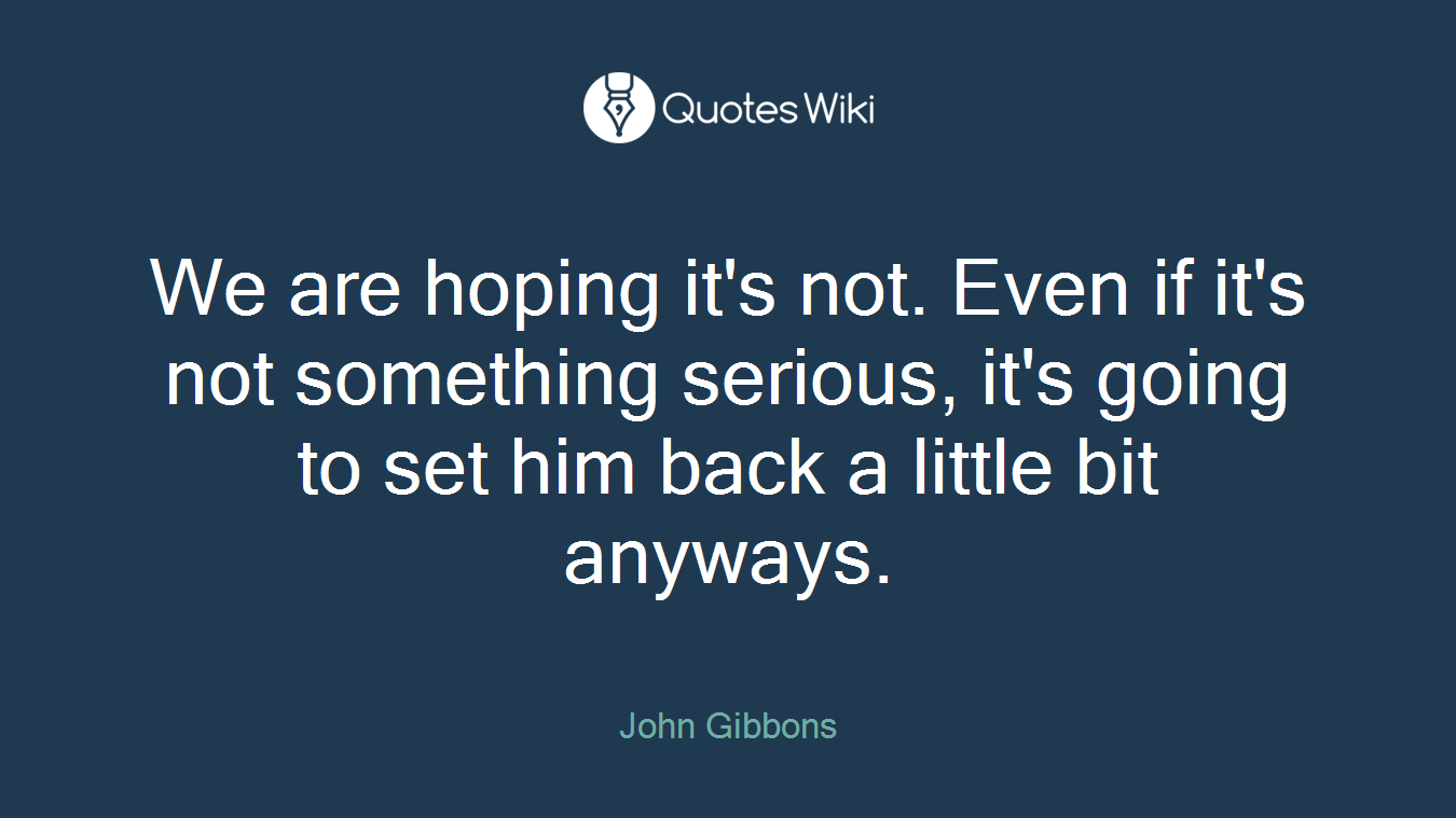 We are hoping it's not. Even if it's not something serious, it's going to set him back a little bit anyways.