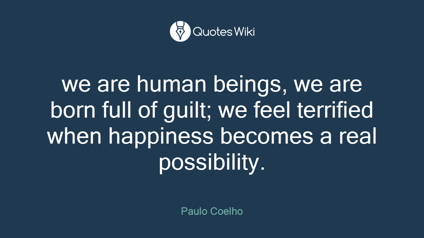 we are human beings, we are born full of guilt; we feel terrified when happiness becomes a real possibility.