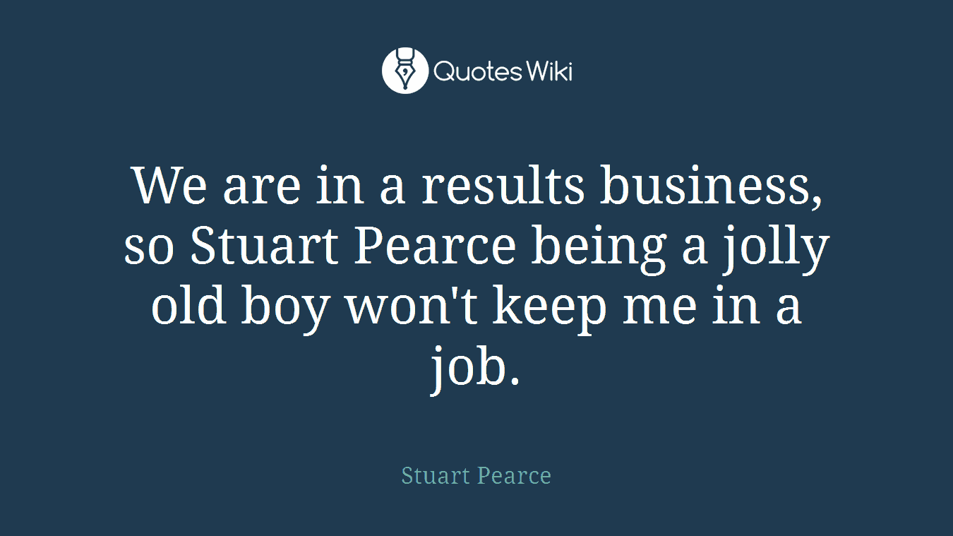 We are in a results business, so Stuart Pearce being a jolly old boy won't keep me in a job.