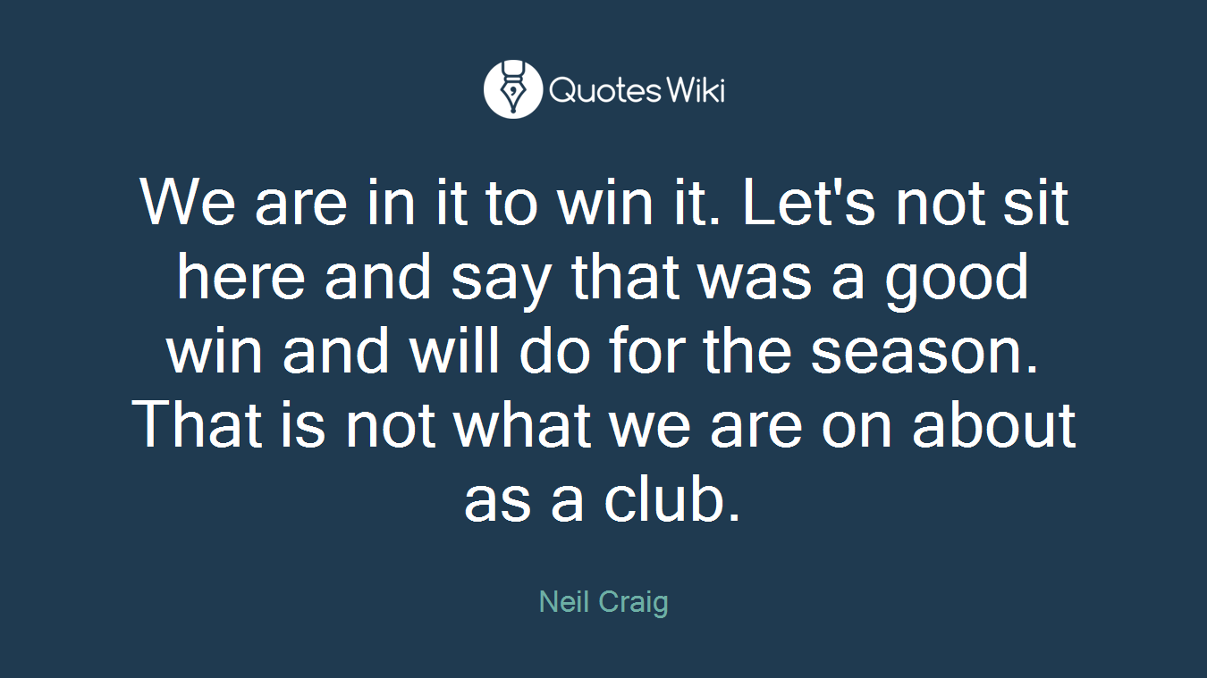 We are in it to win it. Let's not sit here and say that was a good win and will do for the season. That is not what we are on about as a club.