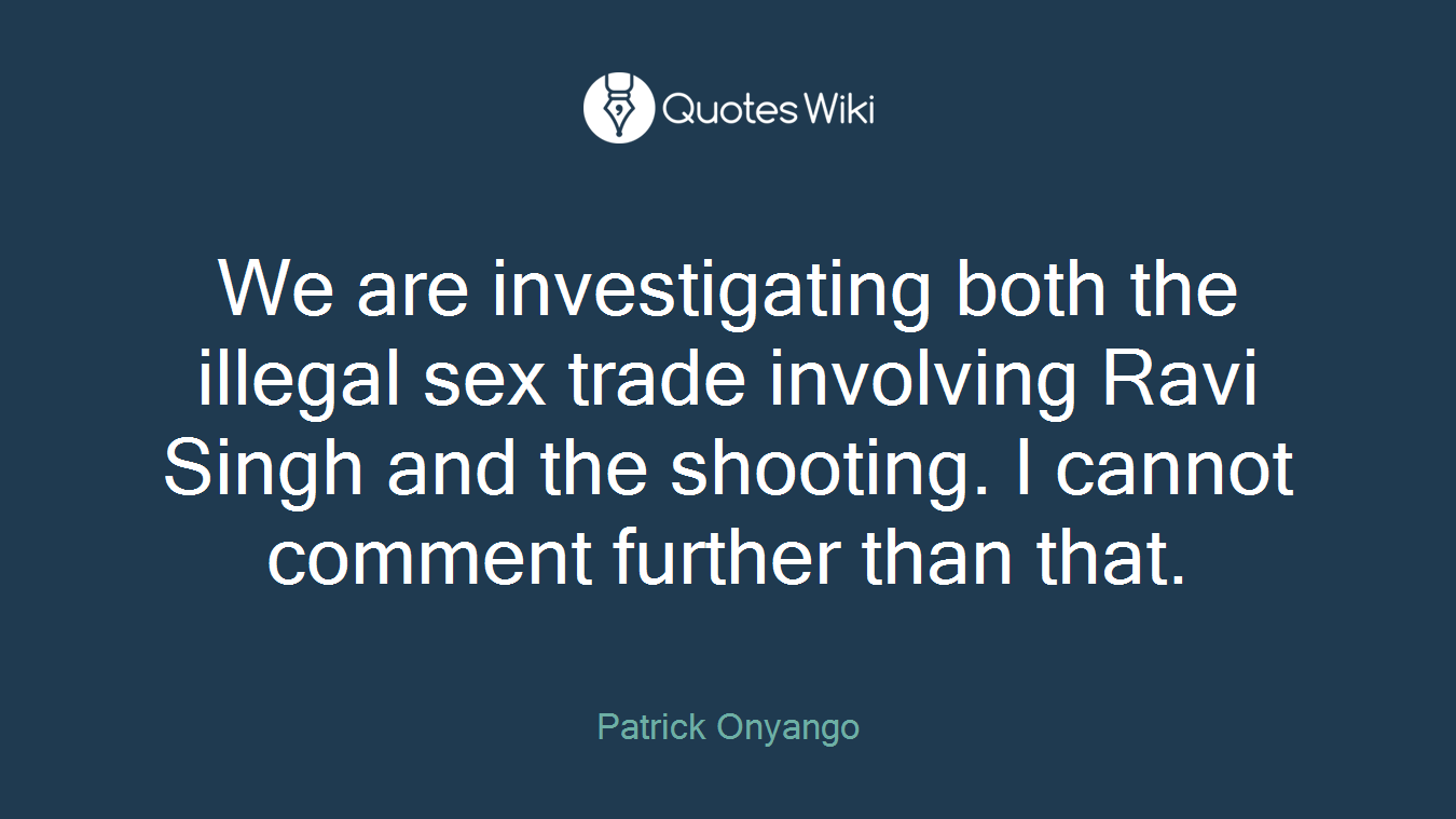 We are investigating both the illegal sex trade involving Ravi Singh and the shooting. I cannot comment further than that.