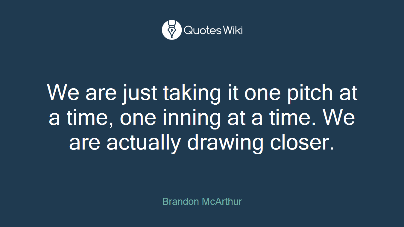 We are just taking it one pitch at a time, one inning at a time. We are actually drawing closer.
