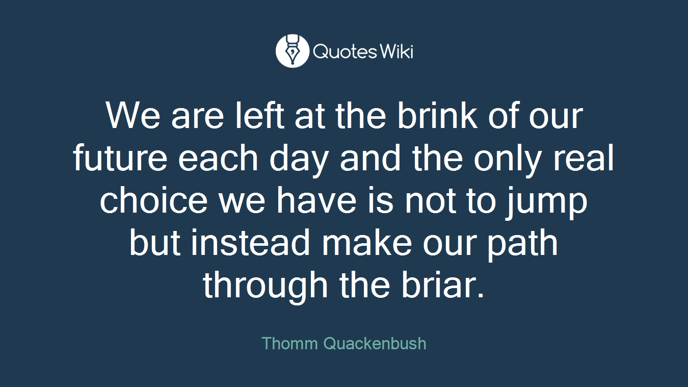 We are left at the brink of our future each day and the only real choice we have is not to jump but instead make our path through the briar.