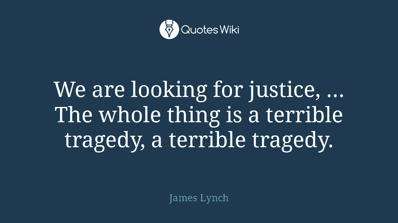 We are looking for justice, ... The whole thing is a terrible tragedy, a terrible tragedy.