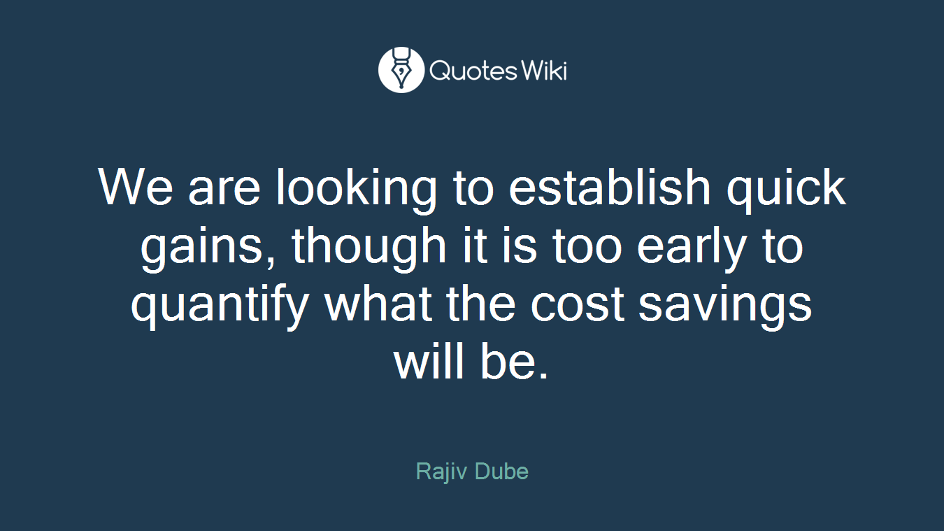 We are looking to establish quick gains, though it is too early to quantify what the cost savings will be.