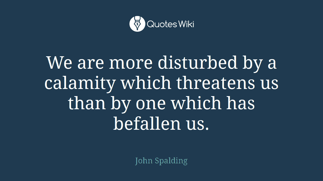 We are more disturbed by a calamity which threatens us than by one which has befallen us.