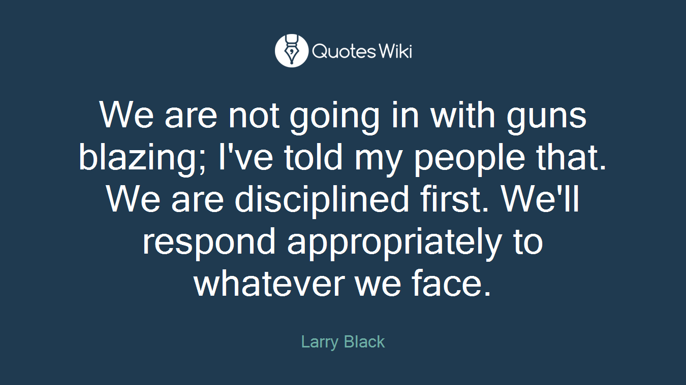 We are not going in with guns blazing; I've told my people that. We are disciplined first. We'll respond appropriately to whatever we face.