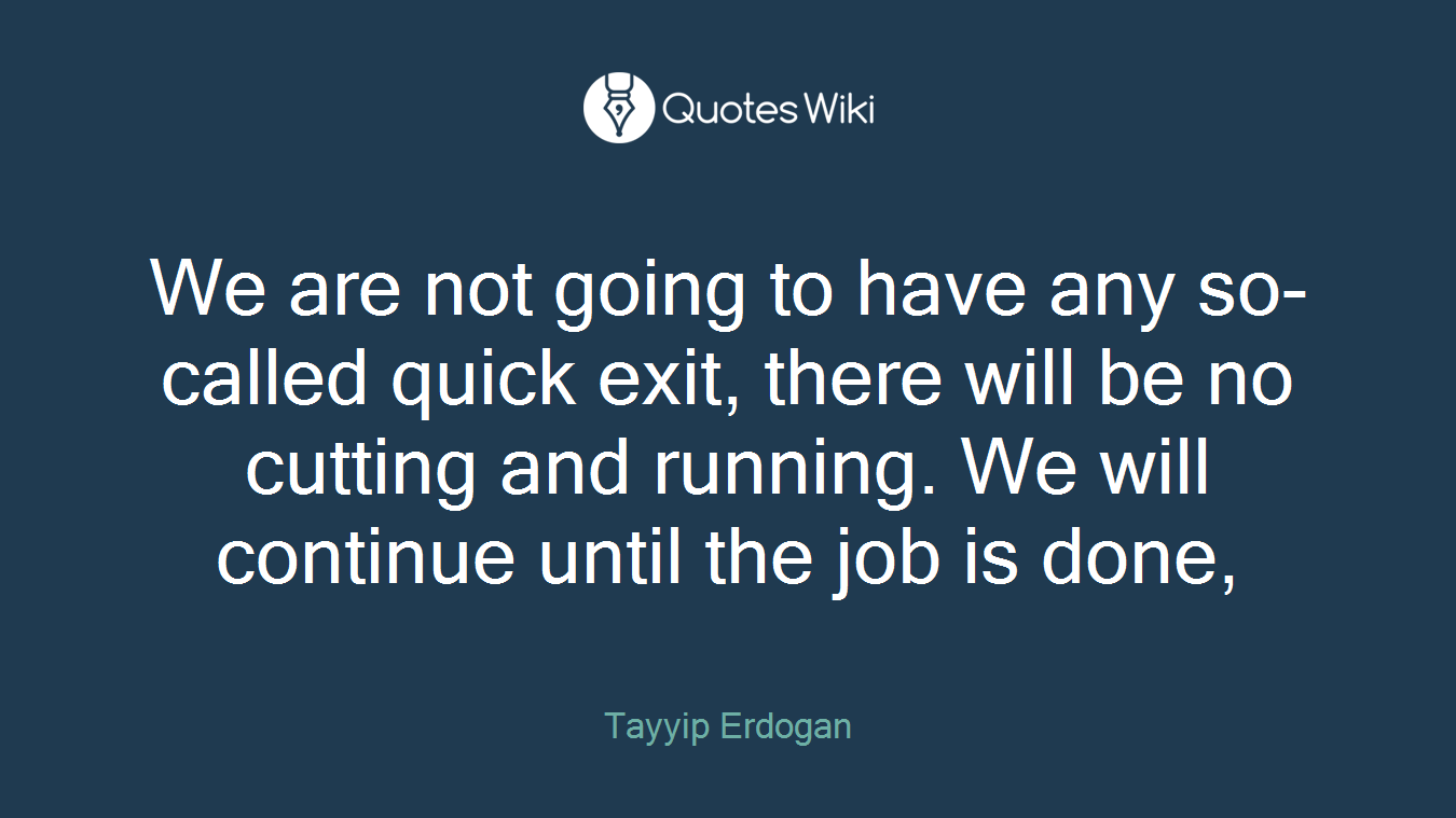 We are not going to have any so-called quick exit, there will be no cutting and running. We will continue until the job is done,