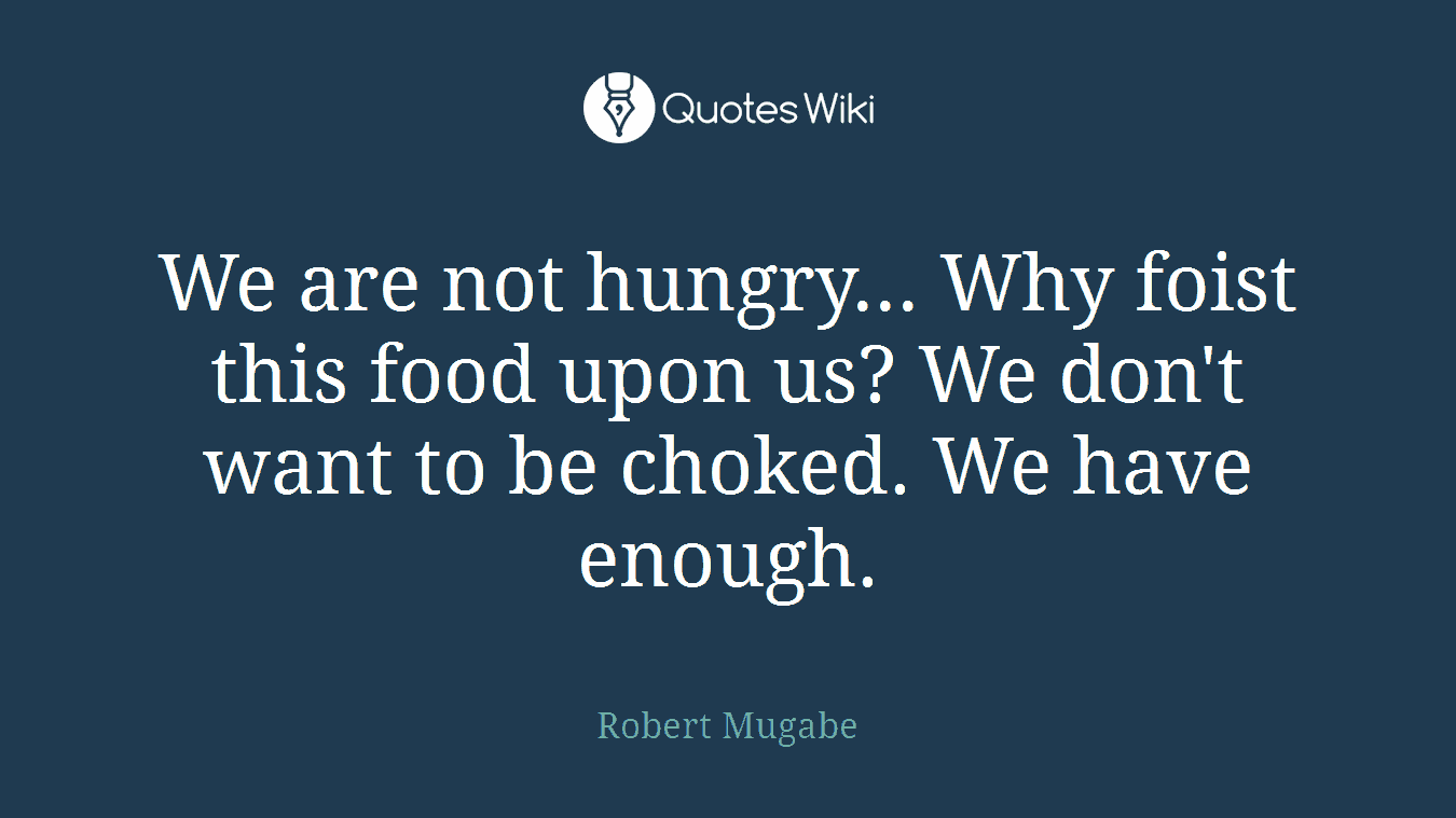 We are not hungry... Why foist this food upon us? We don't want to be choked. We have enough.