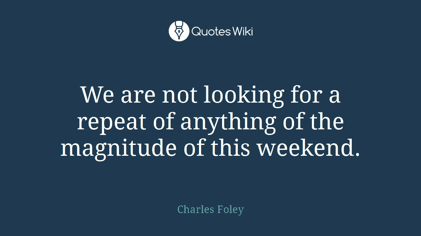 We are not looking for a repeat of anything of the magnitude of this weekend.