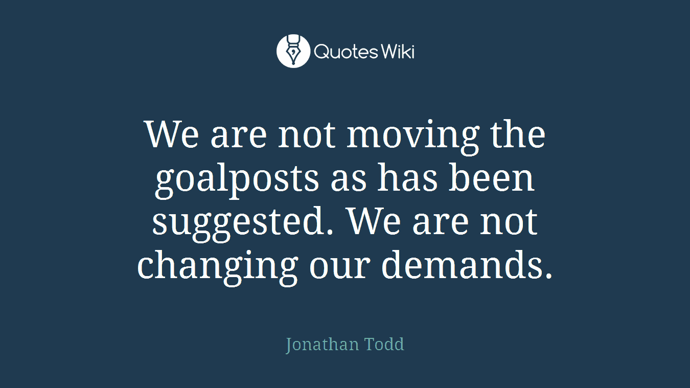 We are not moving the goalposts as has been suggested. We are not changing our demands.