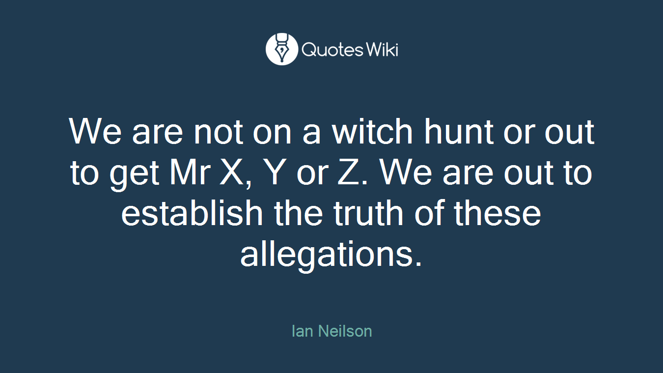 We are not on a witch hunt or out to get Mr X, Y or Z. We are out to establish the truth of these allegations.