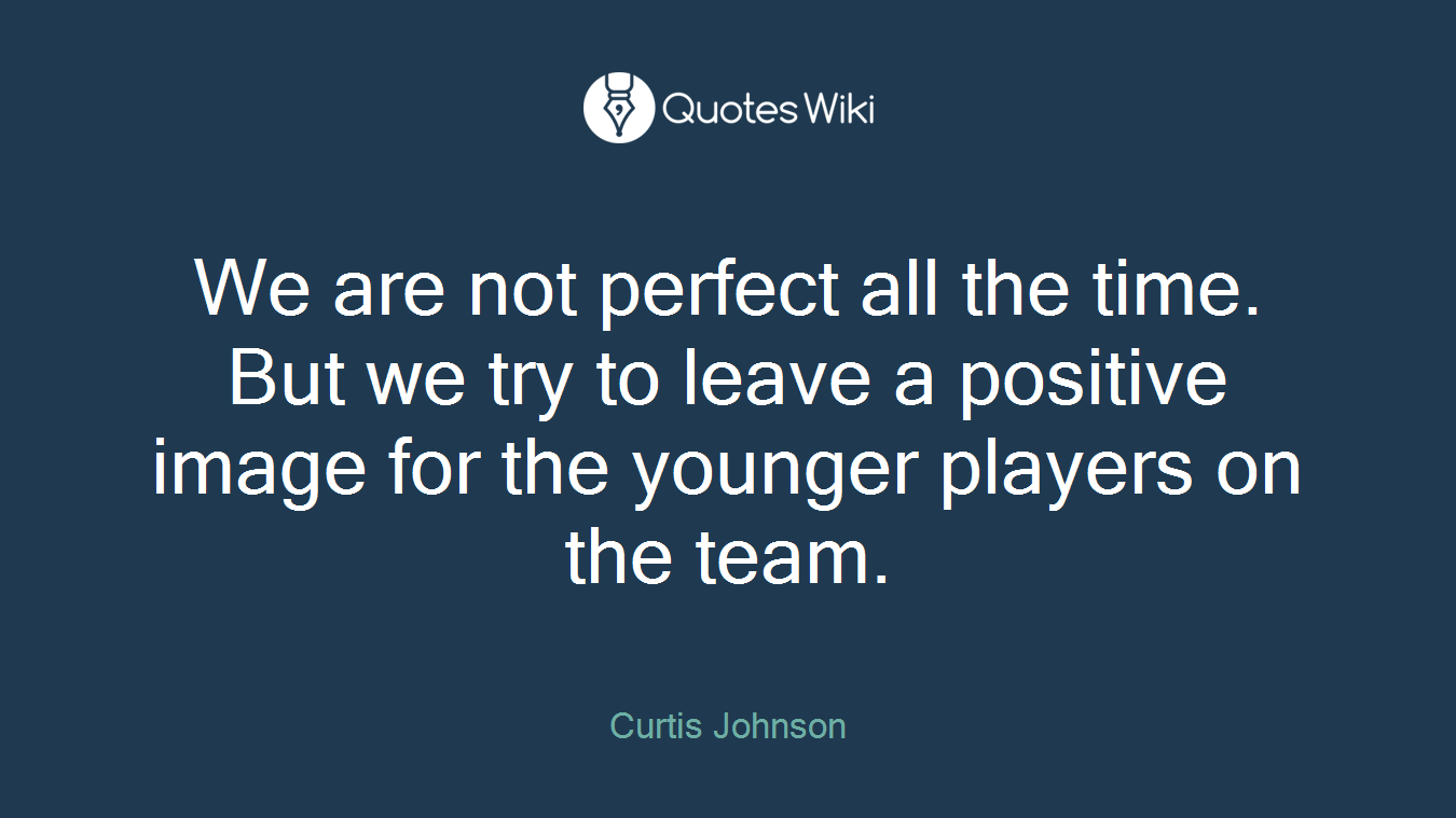 We are not perfect all the time. But we try to leave a positive image for the younger players on the team.