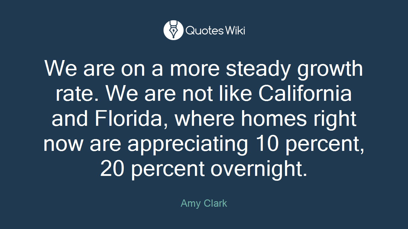 We are on a more steady growth rate. We are not like California and Florida, where homes right now are appreciating 10 percent, 20 percent overnight.