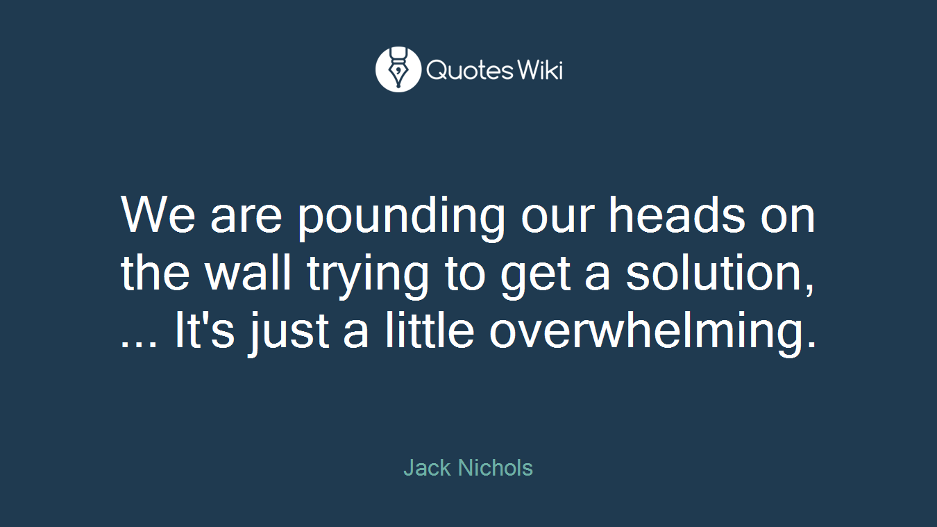 We are pounding our heads on the wall trying to get a solution, ... It's just a little overwhelming.