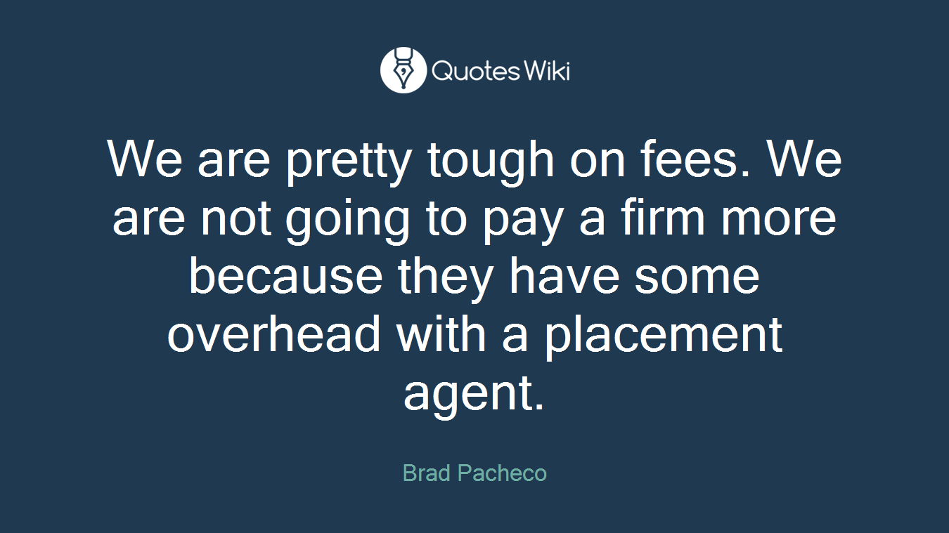 We are pretty tough on fees. We are not going to pay a firm more because they have some overhead with a placement agent.