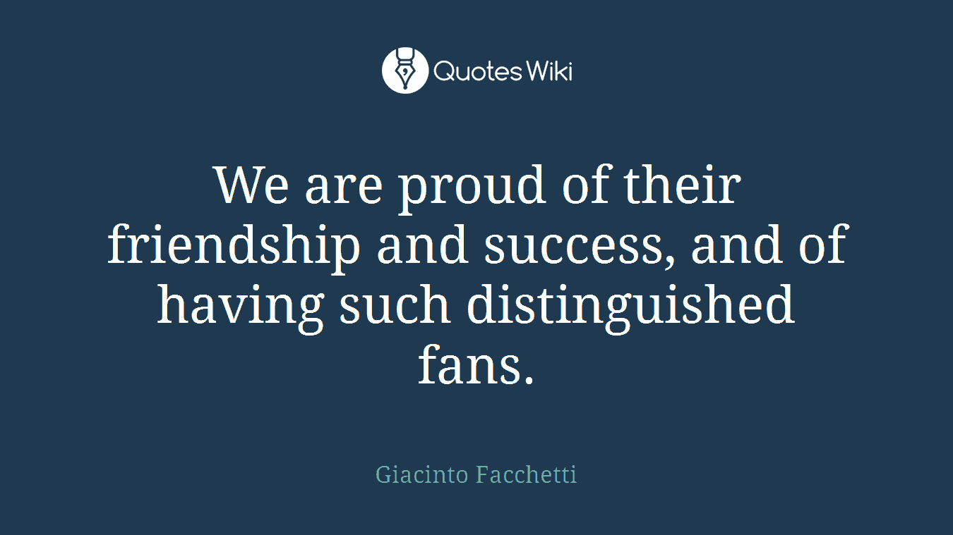 We are proud of their friendship and success, and of having such distinguished fans.