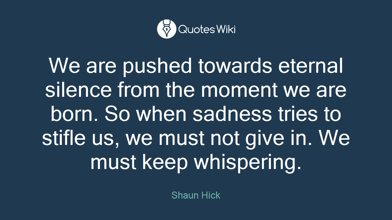 We are pushed towards eternal silence from the moment we are born. So when sadness tries to stifle us, we must not give in. We must keep whispering.