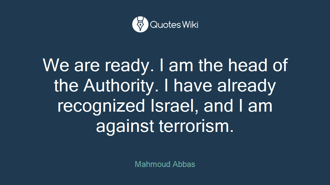 We are ready. I am the head of the Authority. I have already recognized Israel, and I am against terrorism.