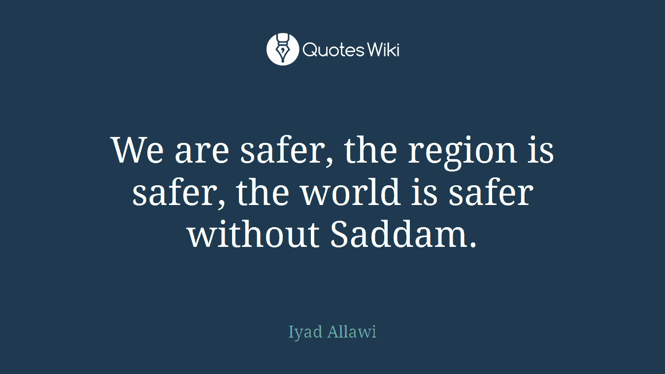 We are safer, the region is safer, the world is safer without Saddam.