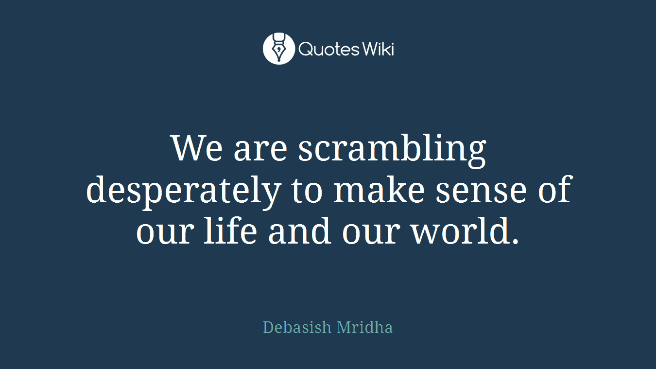 We are scrambling desperately to make sense of our life and our world.