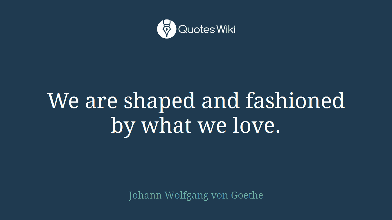 We are shaped and fashioned by what we love.