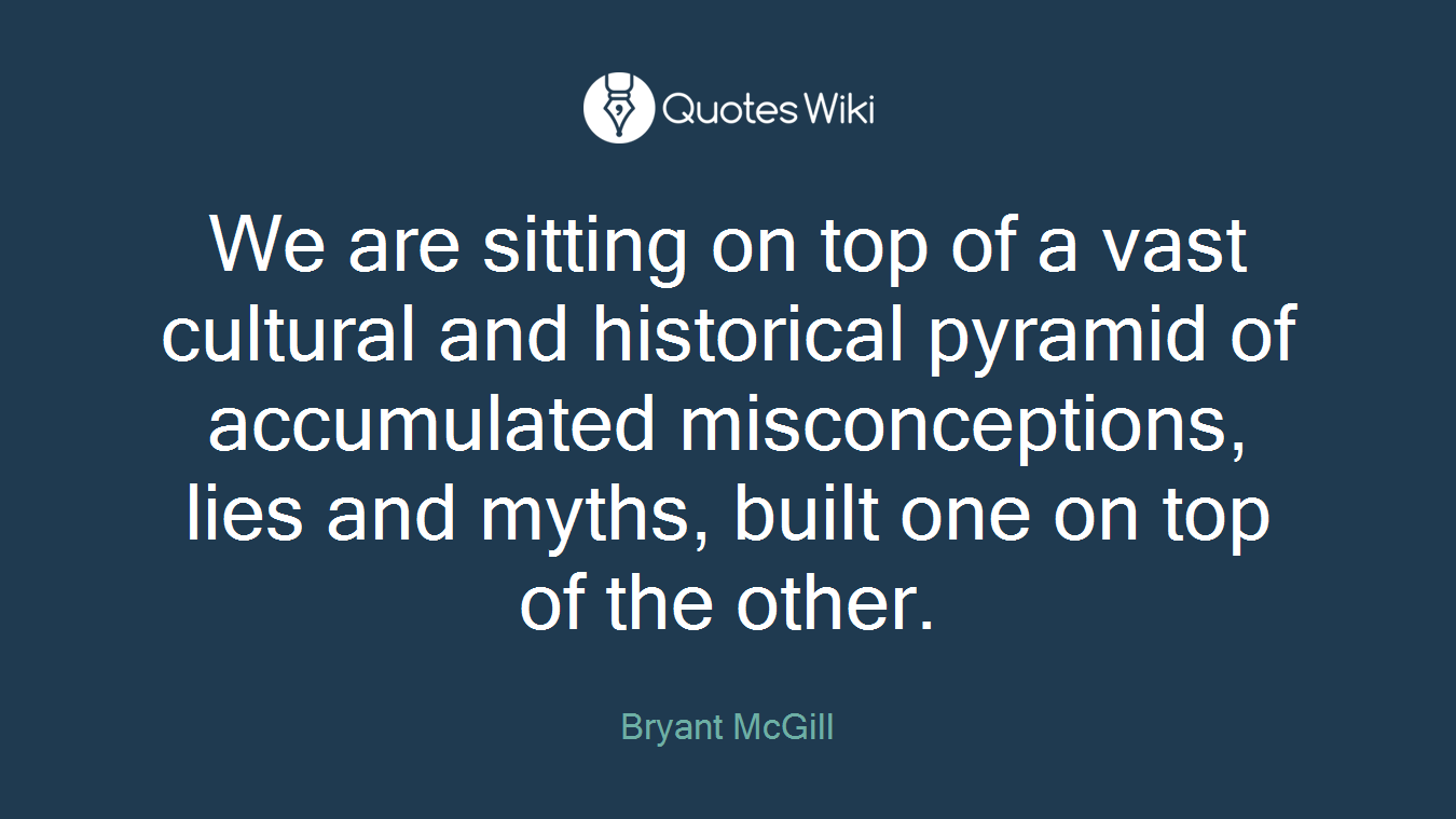 We are sitting on top of a vast cultural and historical pyramid of accumulated misconceptions, lies and myths, built one on top of the other.