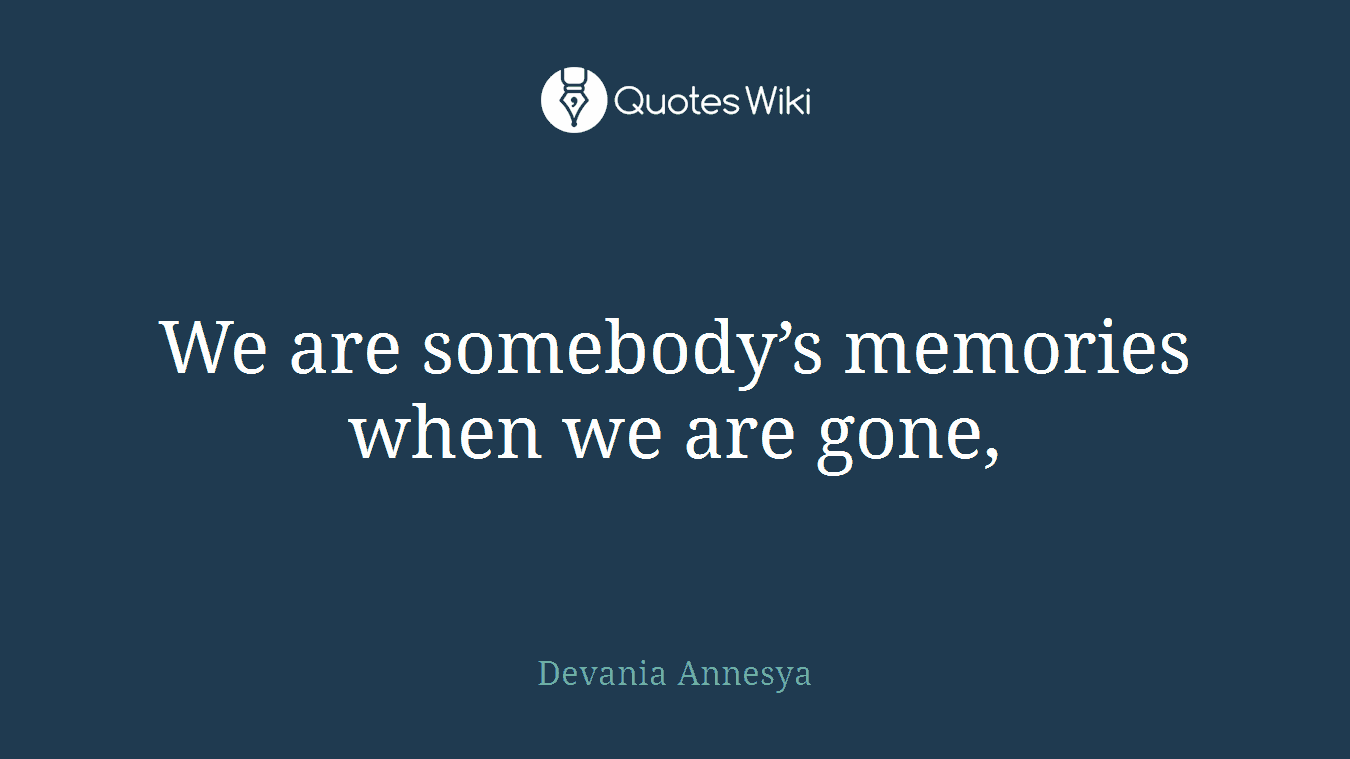 We are somebody’s memories when we are gone,