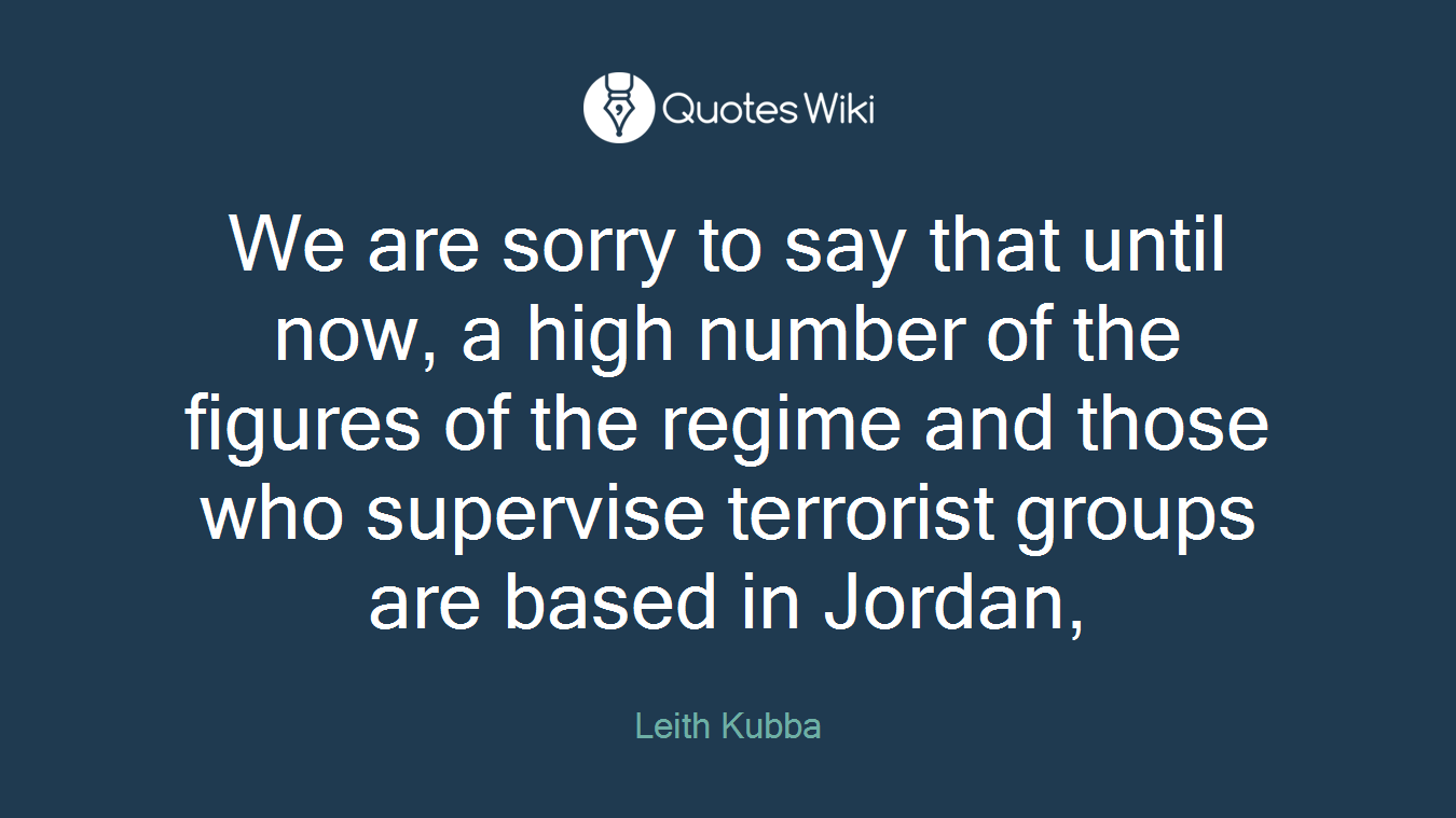We are sorry to say that until now, a high number of the figures of the regime and those who supervise terrorist groups are based in Jordan,