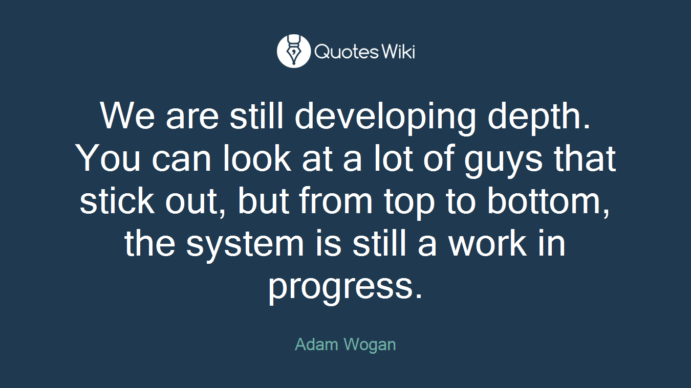 We are still developing depth. You can look at a lot of guys that stick out, but from top to bottom, the system is still a work in progress.