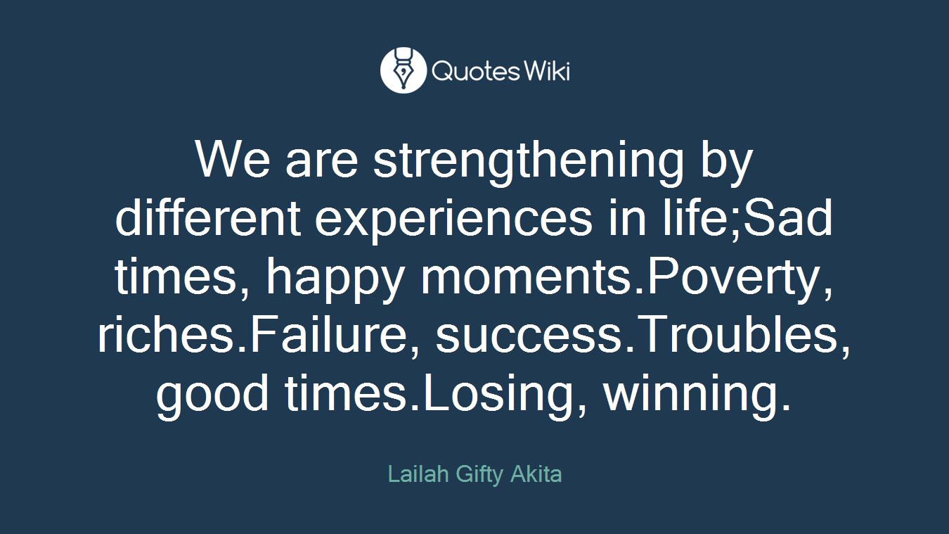 We are strengthening by different experiences in life;Sad times, happy moments.Poverty, riches.Failure, success.Troubles, good times.Losing, winning.