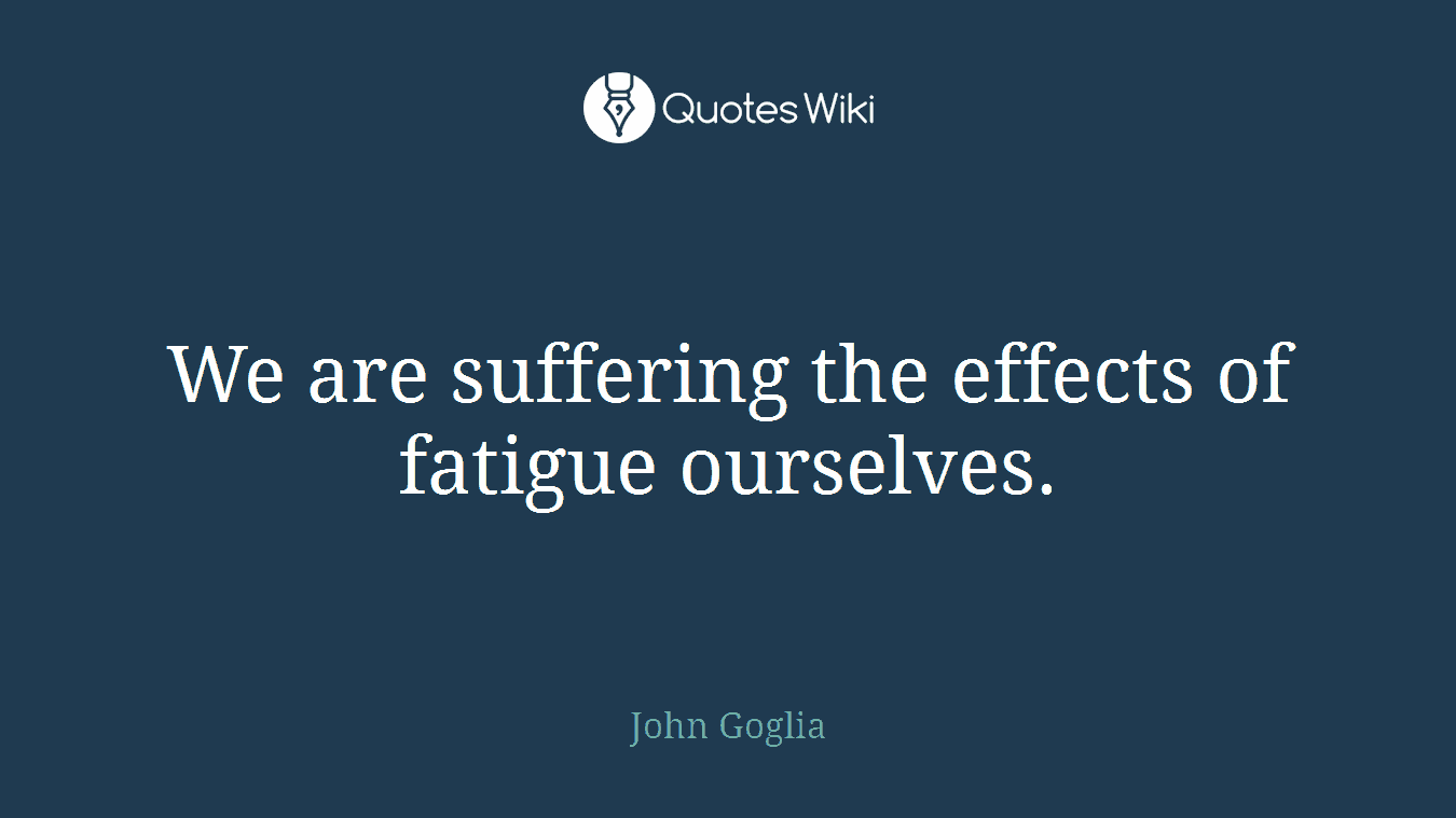 We are suffering the effects of fatigue ourselves.