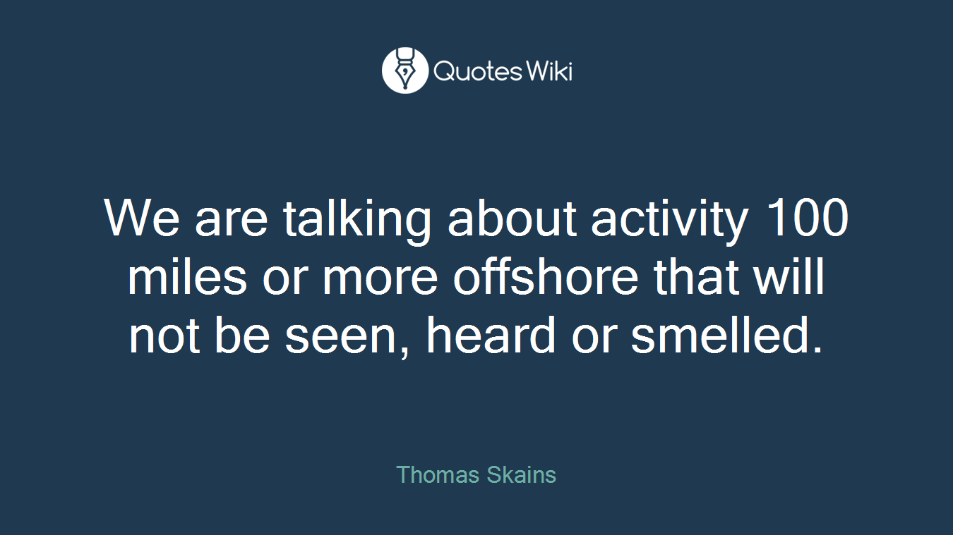 We are talking about activity 100 miles or more offshore that will not be seen, heard or smelled.