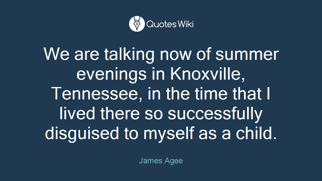 We are talking now of summer evenings in Knoxville, Tennessee, in the time that I lived there so successfully disguised to myself as a child.