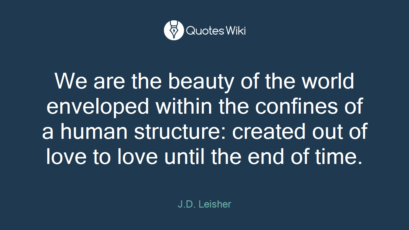 We are the beauty of the world enveloped within the confines of a human structure: created out of love to love until the end of time.