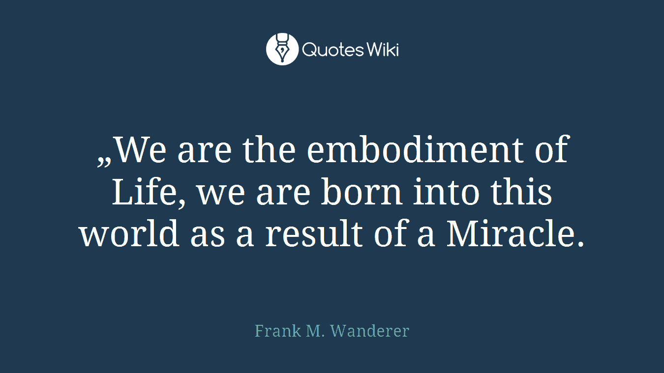 „We are the embodiment of Life, we are born into this world as a result of a Miracle.
