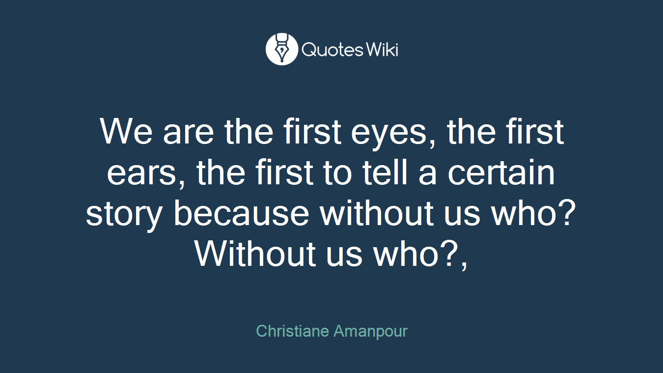 We are the first eyes, the first ears, the first to tell a certain story because without us who? Without us who?,